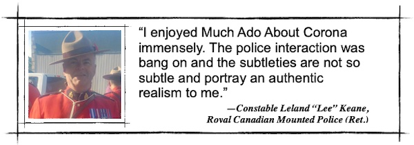I enjoyed Much Ado About Corona immensely. The police interaction was bang on and the subtleties are not so subtle and portray an authentic realism to me.—Constable Leland “Lee” Keane, 
Royal Canadian Mounted Police (Ret.)
