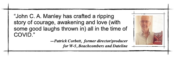 John C. A. Manley has crafted a ripping story of courage, awakening and love (with some good laughs thrown in) all in the time of COVID. —Patrick Corbett,  former director/producer for W-5, Beachcombers and Dateline
